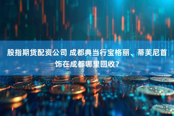 股指期货配资公司 成都典当行宝格丽、蒂芙尼首饰在成都哪里回收？