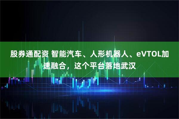 股券通配资 智能汽车、人形机器人、eVTOL加速融合，这个平台落地武汉