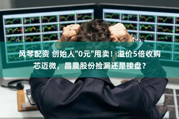 风琴配资 创始人&#34;0元&#34;甩卖！溢价5倍收购芯迈微，晶晨股份捡漏还是接盘？
