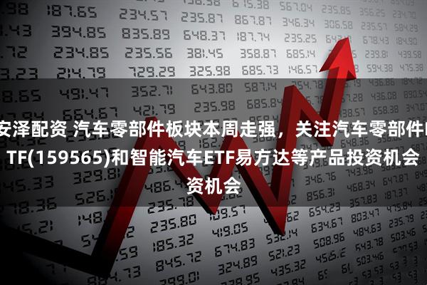 安泽配资 汽车零部件板块本周走强，关注汽车零部件ETF(159565)和智能汽车ETF易方达等产品投资机会