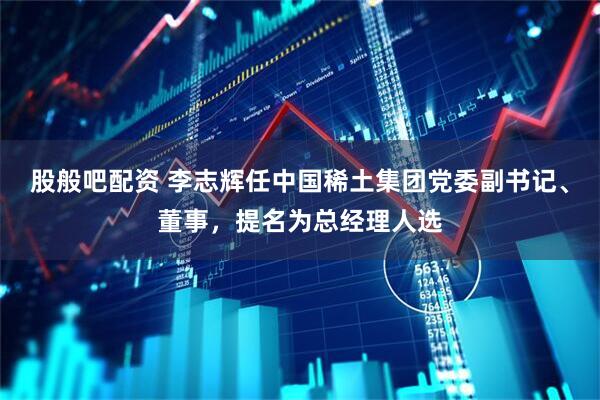 股般吧配资 李志辉任中国稀土集团党委副书记、董事，提名为总经理人选