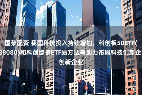 国榮配资 我国科技投入持续增加，科创板50ETF(588080)和科创综指ETF易方达等助力布局科技创新企业