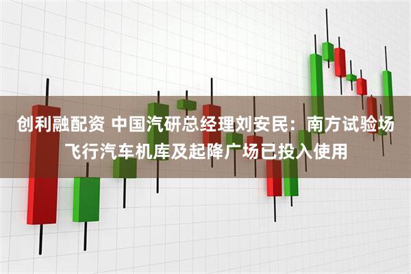 创利融配资 中国汽研总经理刘安民：南方试验场飞行汽车机库及起降广场已投入使用