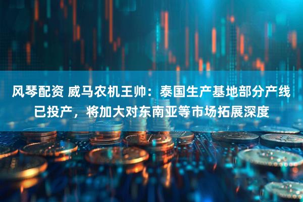 风琴配资 威马农机王帅：泰国生产基地部分产线已投产，将加大对东南亚等市场拓展深度