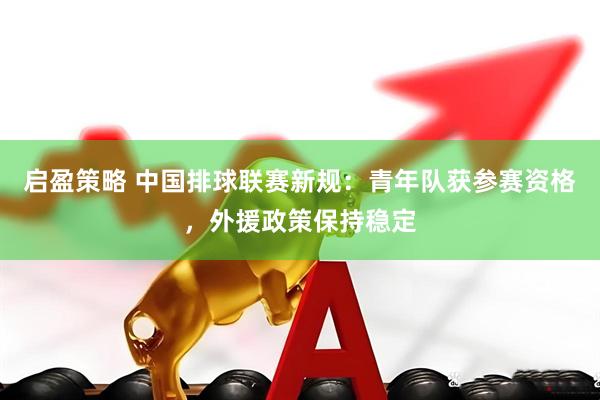 启盈策略 中国排球联赛新规：青年队获参赛资格，外援政策保持稳定