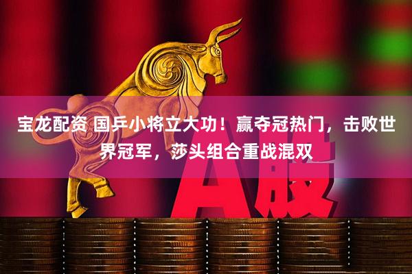 宝龙配资 国乒小将立大功！赢夺冠热门，击败世界冠军，莎头组合重战混双