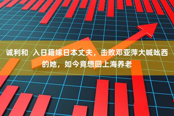 诚利和  入日籍嫁日本丈夫，击败邓亚萍大喊吆西的她，如今竟想回上海养老