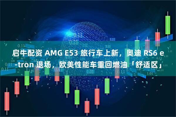 启牛配资 AMG E53 旅行车上新，奥迪 RS6 e-tron 退场，欧美性能车重回燃油「舒适区」