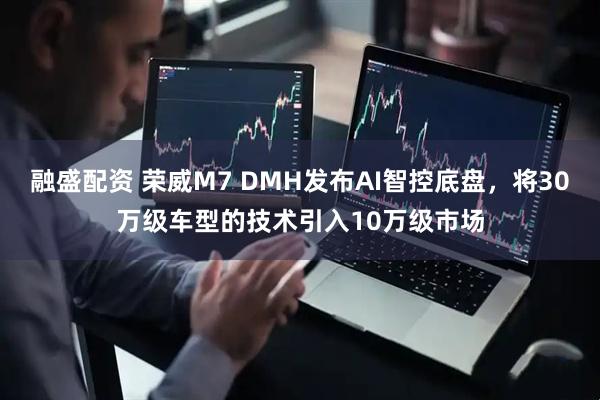 融盛配资 荣威M7 DMH发布AI智控底盘，将30万级车型的技术引入10万级市场