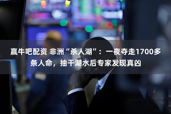 赢牛吧配资 非洲“杀人湖”：一夜夺走1700多条人命，抽干湖水后专家发现真凶