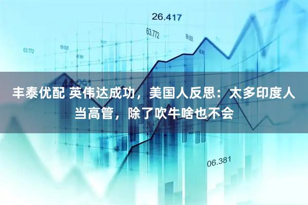 丰泰优配 英伟达成功，美国人反思：太多印度人当高管，除了吹牛啥也不会