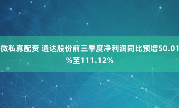 微私寡配资 通达股份前三季度净利润同比预增50.01%至111.12%