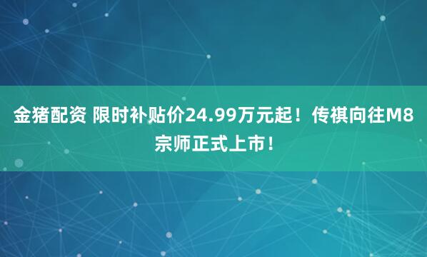 金猪配资 限时补贴价24.99万元起！传祺向往M8宗师正式上市！