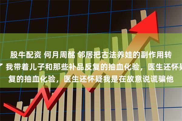 股牛配资 何月周酩 邻居把古法养娃的副作用转移给我儿子后我杀疯了 我带着儿子和那些补品反复的抽血化验，医生还怀疑我是在故意说谎骗他