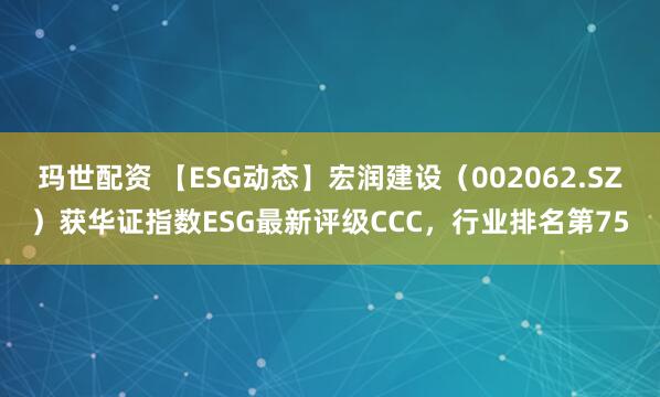玛世配资 【ESG动态】宏润建设（002062.SZ）获华证指数ESG最新评级CCC，行业排名第75