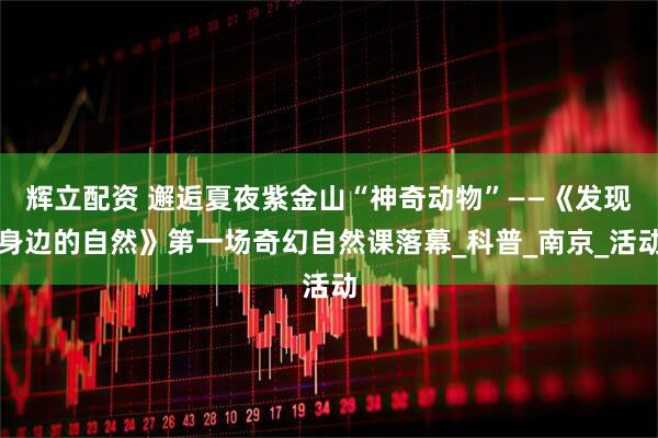 辉立配资 邂逅夏夜紫金山“神奇动物”——《发现身边的自然》第一场奇幻自然课落幕_科普_南京_活动