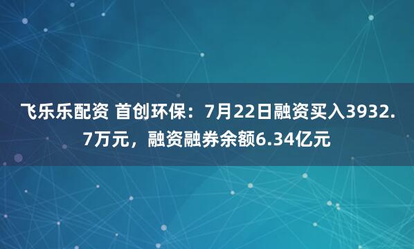 飞乐乐配资 首创环保:7月22日融资买入3932.7万元,融资融券余额6.34亿元