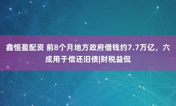 鑫恒盈配资 前8个月地方政府借钱约7.7万亿，六成用于偿还旧债|财税益侃