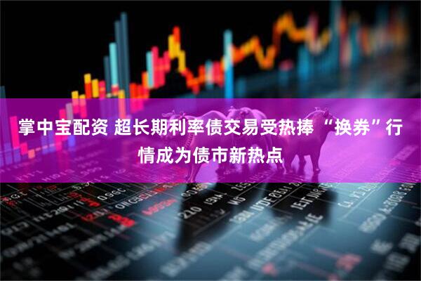 掌中宝配资 超长期利率债交易受热捧 “换券”行情成为债市新热点