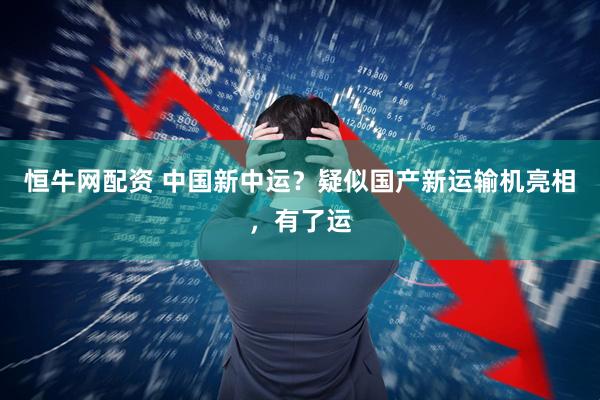 恒牛网配资 中国新中运？疑似国产新运输机亮相，有了运