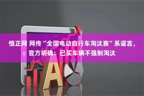 恒正网 网传“全国电动自行车淘汰赛”系谣言，官方明确：已买车辆不强制淘汰