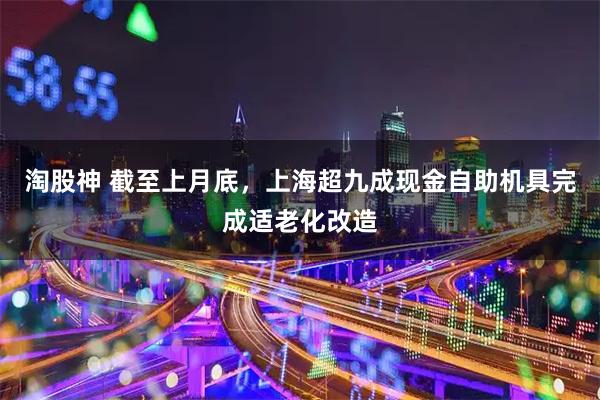 淘股神 截至上月底，上海超九成现金自助机具完成适老化改造
