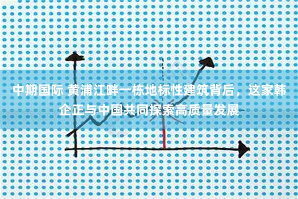 中期国际 黄浦江畔一栋地标性建筑背后，这家韩企正与中国共同探索高质量发展